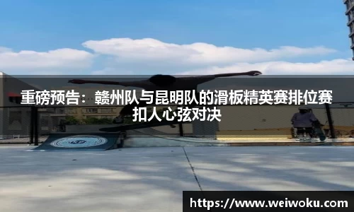 重磅预告：赣州队与昆明队的滑板精英赛排位赛扣人心弦对决